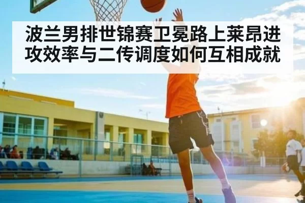 波兰男排世锦赛卫冕路上莱昂进攻效率与二传调度如何互相成就（jingjibao）