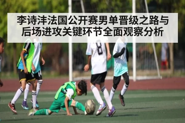 李诗沣法国公开赛男单晋级之路与后场进攻关键环节全面观察分析（jingjibao）